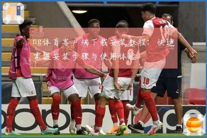 ng体育客户端下载安装教程：快速掌握安装步骤与使用体验