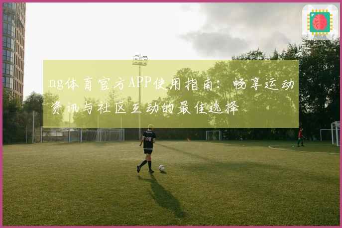 ng体育官方APP使用指南：畅享运动资讯与社区互动的最佳选择