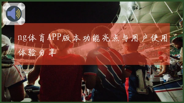 ng体育APP版本功能亮点与用户使用体验分享